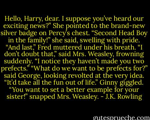 Hello, Harry, dear. I suppose you’ve heard our exciting news?” She pointed to the brand-new silver badge on Percy’s chest. “Second Head Boy in the family!” she said, swelling with pride. “And last,” Fred muttered under his breath. “I don’t doubt that,” said Mrs. Weasley, frowning suddenly. “I notice they haven’t made you two prefects.” “What do we want to be prefects for?” said George, looking revolted at the very idea. “It’d take all the fun out of life.” Ginny giggled. “You want to set a better example for your sister!” snapped Mrs. Weasley. - J.K. Rowling
