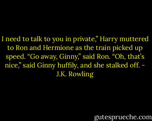 I need to talk to you in private,” Harry muttered to Ron and Hermione as the train picked up speed. “Go away, Ginny,” said Ron. “Oh, that’s nice,” said Ginny huffily, and she stalked off. - J.K. Rowling