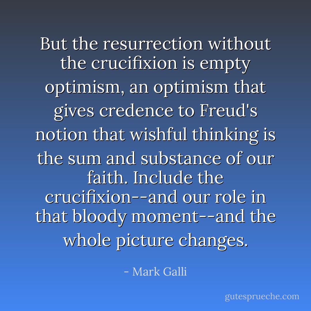 But the resurrection without the crucifixion is empty optimism, an optimism that gives credence to Freud's notion that wishful thinking is the sum and substance of our faith. Include the crucifixion--and our role in that bloody moment--and the whole picture changes. - Mark Galli