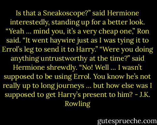 Is that a Sneakoscope?” said Hermione interestedly, standing up for a better look. “Yeah … mind you, it’s a very cheap one,” Ron said. “It went haywire just as I was tying it to Errol’s leg to send it to Harry.” “Were you doing anything untrustworthy at the time?” said Hermione shrewdly. “No! Well … I wasn’t supposed to be using Errol. You know he’s not really up to long journeys … but how else was I supposed to get Harry’s present to him? - J.K. Rowling