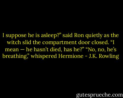 I suppose he is asleep?” said Ron quietly as the witch slid the compartment door closed. “I mean — he hasn’t died, has he?” “No, no, he’s breathing,” whispered Hermione - J.K. Rowling