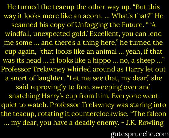 He turned the teacup the other way up. “But this way it looks more like an acorn. … What’s that?” He scanned his copy of Unfogging the Future. “ ‘A windfall, unexpected gold.’ Excellent, you can lend me some … and there’s a thing here,” he turned the cup again, “that looks like an animal … yeah, if that was its head … it looks like a hippo … no, a sheep …” Professor Trelawney whirled around as Harry let out a snort of laughter. “Let me see that, my dear,” she said reprovingly to Ron, sweeping over and snatching Harry’s cup from him. Everyone went quiet to watch. Professor Trelawney was staring into the teacup, rotating it counterclockwise. “The falcon … my dear, you have a deadly enemy. - J.K. Rowling