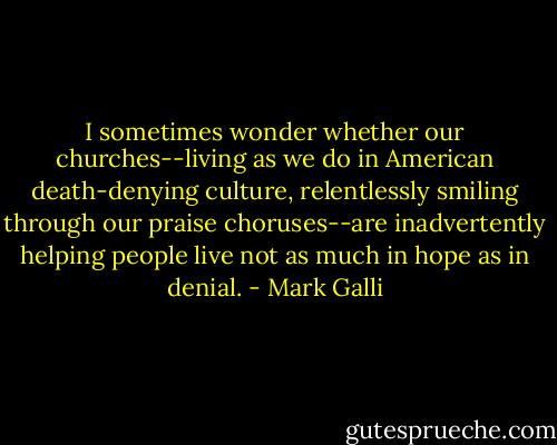 I sometimes wonder whether our churches--living as we do in American death-denying culture, relentlessly smiling through our praise choruses--are inadvertently helping people live not as much in hope as in denial. - Mark Galli