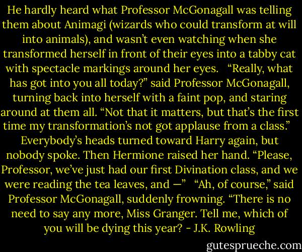 He hardly heard what Professor McGonagall was telling them about Animagi (wizards who could transform at will into animals), and wasn’t even watching when she transformed herself in front of their eyes into a tabby cat with spectacle markings around her eyes. <br /><br />“Really, what has got into you all today?” said Professor McGonagall, turning back into herself with a faint pop, and staring around at them all. “Not that it matters, but that’s the first time my transformation’s not got applause from a class.” <br /><br />Everybody’s heads turned toward Harry again, but nobody spoke. Then Hermione raised her hand. “Please, Professor, we’ve just had our first Divination class, and we were reading the tea leaves, and —” <br /><br />“Ah, of course,” said Professor McGonagall, suddenly frowning. “There is no need to say any more, Miss Granger. Tell me, which of you will be dying this year? - J.K. Rowling