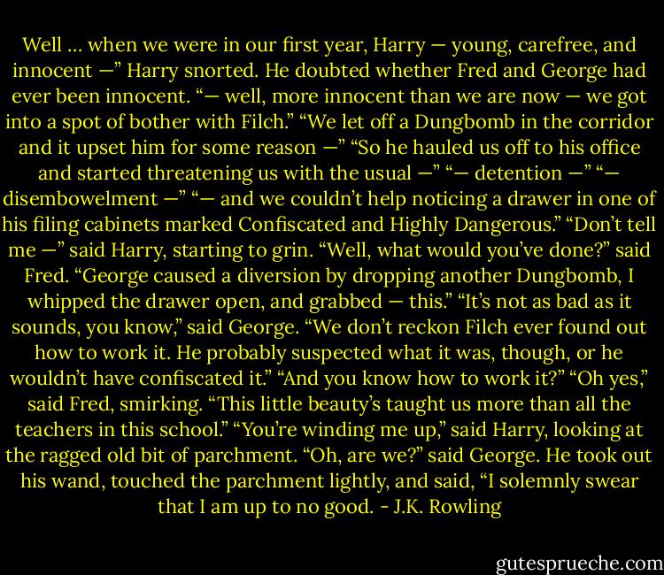 Well … when we were in our first year, Harry — young, carefree, and innocent —” Harry snorted. He doubted whether Fred and George had ever been innocent. “— well, more innocent than we are now — we got into a spot of bother with Filch.” “We let off a Dungbomb in the corridor and it upset him for some reason —” “So he hauled us off to his office and started threatening us with the usual —” “— detention —” “— disembowelment —” “— and we couldn’t help noticing a drawer in one of his filing cabinets marked Confiscated and Highly Dangerous.” “Don’t tell me —” said Harry, starting to grin. “Well, what would you’ve done?” said Fred. “George caused a diversion by dropping another Dungbomb, I whipped the drawer open, and grabbed — this.” “It’s not as bad as it sounds, you know,” said George. “We don’t reckon Filch ever found out how to work it. He probably suspected what it was, though, or he wouldn’t have confiscated it.” “And you know how to work it?” “Oh yes,” said Fred, smirking. “This little beauty’s taught us more than all the teachers in this school.” “You’re winding me up,” said Harry, looking at the ragged old bit of parchment. “Oh, are we?” said George. He took out his wand, touched the parchment lightly, and said, “I solemnly swear that I am up to no good. - J.K. Rowling