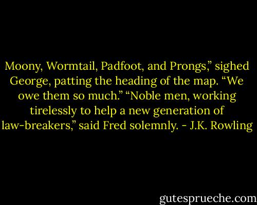 Moony, Wormtail, Padfoot, and Prongs,” sighed George, patting the heading of the map. “We owe them so much.” “Noble men, working tirelessly to help a new generation of law-breakers,” said Fred solemnly. - J.K. Rowling
