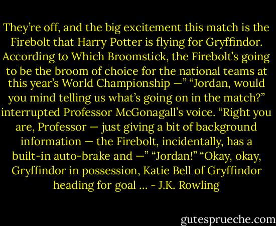 They’re off, and the big excitement this match is the Firebolt that Harry Potter is flying for Gryffindor. According to Which Broomstick, the Firebolt’s going to be the broom of choice for the national teams at this year’s World Championship —” “Jordan, would you mind telling us what’s going on in the match?” interrupted Professor McGonagall’s voice. “Right you are, Professor — just giving a bit of background information — the Firebolt, incidentally, has a built-in auto-brake and —” “Jordan!” “Okay, okay, Gryffindor in possession, Katie Bell of Gryffindor heading for goal … - J.K. Rowling