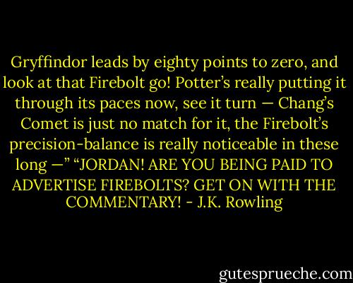 Gryffindor leads by eighty points to zero, and look at that Firebolt go! Potter’s really putting it through its paces now, see it turn — Chang’s Comet is just no match for it, the Firebolt’s precision-balance is really noticeable in these long —” “JORDAN! ARE YOU BEING PAID TO ADVERTISE FIREBOLTS? GET ON WITH THE COMMENTARY! - J.K. Rowling