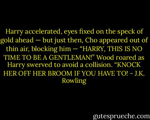 Harry accelerated, eyes fixed on the speck of gold ahead — but just then, Cho appeared out of thin air, blocking him — “HARRY, THIS IS NO TIME TO BE A GENTLEMAN!” Wood roared as Harry swerved to avoid a collision. “KNOCK HER OFF HER BROOM IF YOU HAVE TO! - J.K. Rowling