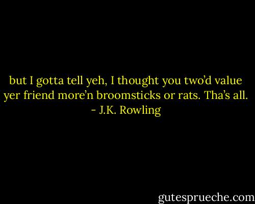 but I gotta tell yeh, I thought you two’d value yer friend more’n broomsticks or rats. Tha’s all. - J.K. Rowling