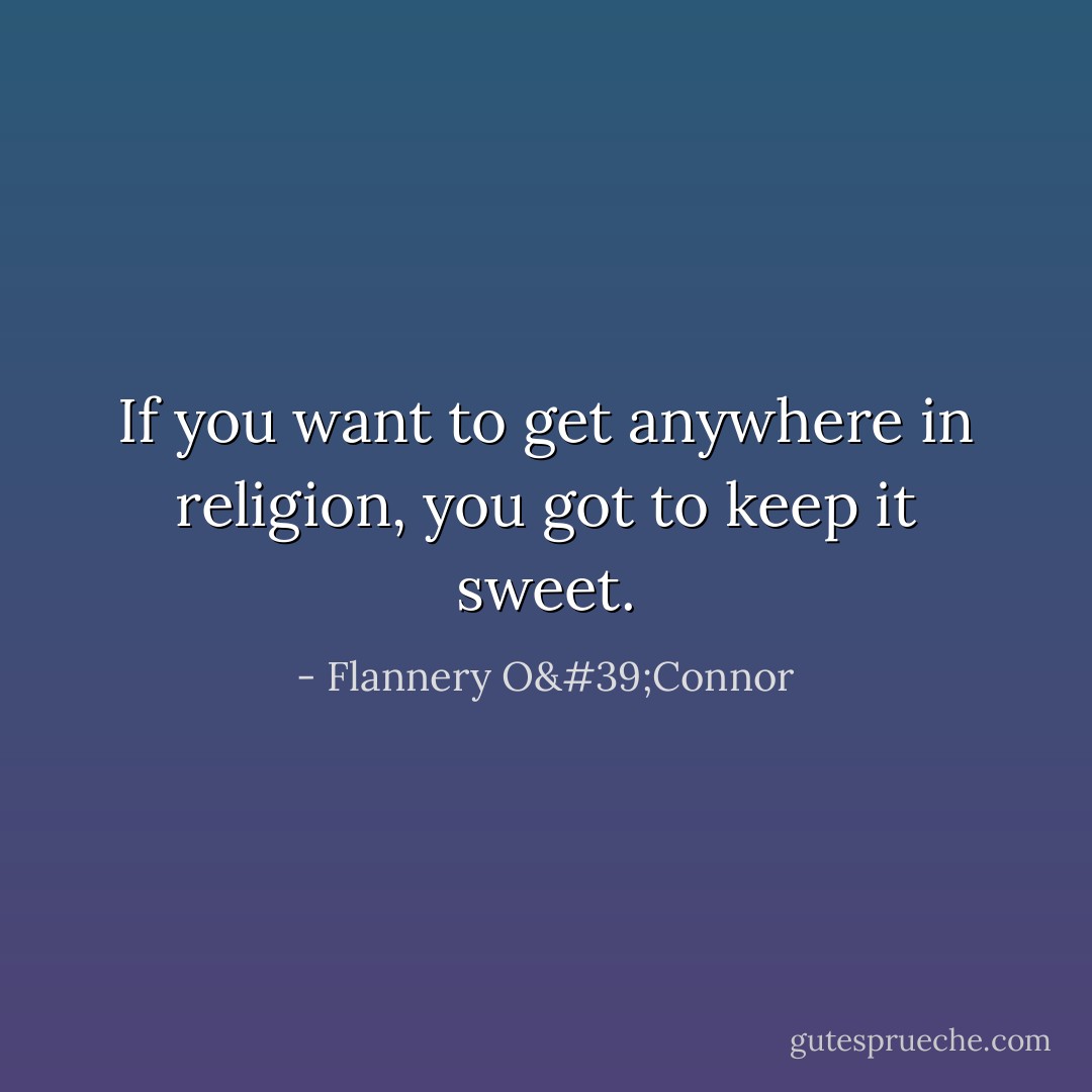 If you want to get anywhere in religion, you got to keep it sweet. - Flannery O'Connor