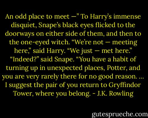 An odd place to meet —” To Harry’s immense disquiet, Snape’s black eyes flicked to the doorways on either side of them, and then to the one-eyed witch. “We’re not — meeting here,” said Harry. “We just — met here.” “Indeed?” said Snape. “You have a habit of turning up in unexpected places, Potter, and you are very rarely there for no good reason. … I suggest the pair of you return to Gryffindor Tower, where you belong. - J.K. Rowling