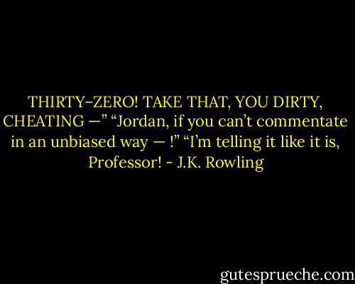 THIRTY–ZERO! TAKE THAT, YOU DIRTY, CHEATING —” “Jordan, if you can’t commentate in an unbiased way — !” “I’m telling it like it is, Professor! - J.K. Rowling