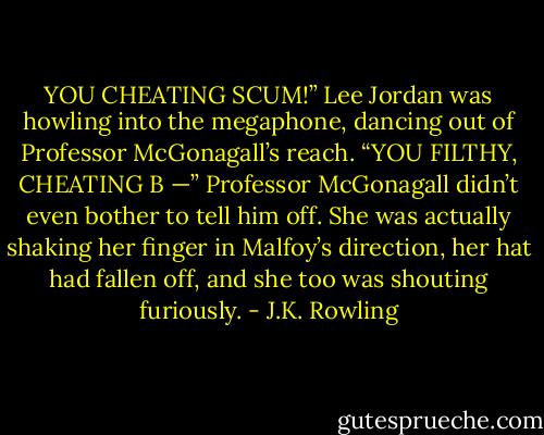 YOU CHEATING SCUM!” Lee Jordan was howling into the megaphone, dancing out of Professor McGonagall’s reach. “YOU FILTHY, CHEATING B —” Professor McGonagall didn’t even bother to tell him off. She was actually shaking her finger in Malfoy’s direction, her hat had fallen off, and she too was shouting furiously. - J.K. Rowling
