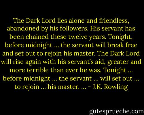 The Dark Lord lies alone and friendless, abandoned by his followers. His servant has been chained these twelve years. Tonight, before midnight … the servant will break free and set out to rejoin his master. The Dark Lord will rise again with his servant’s aid, greater and more terrible than ever he was. Tonight … before midnight … the servant … will set out … to rejoin … his master. … - J.K. Rowling