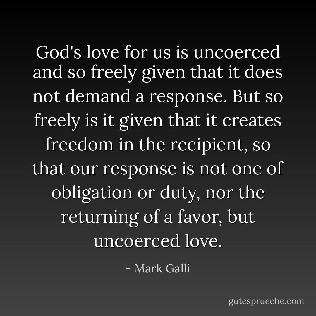 God's love for us is uncoerced and so freely given that it does not demand a response. But so freely is it given that it creates freedom in the recipient, so that our response is not one of obligation or duty, nor the returning of a favor, but uncoerced love. - Mark Galli