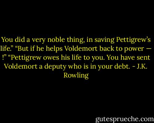 You did a very noble thing, in saving Pettigrew’s life.” “But if he helps Voldemort back to power — !” “Pettigrew owes his life to you. You have sent Voldemort a deputy who is in your debt. - J.K. Rowling