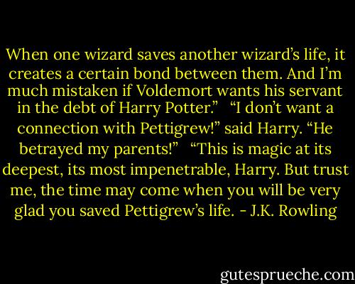 When one wizard saves another wizard’s life, it creates a certain bond between them. And I’m much mistaken if Voldemort wants his servant in the debt of Harry Potter.” <br /><br />“I don’t want a connection with Pettigrew!” said Harry. “He betrayed my parents!” <br /><br />“This is magic at its deepest, its most impenetrable, Harry. But trust me, the time may come when you will be very glad you saved Pettigrew’s life. - J.K. Rowling
