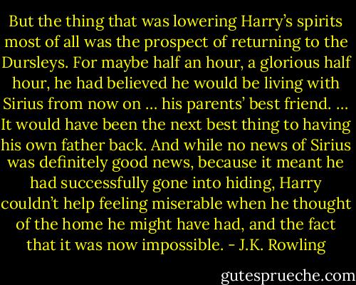 But the thing that was lowering Harry’s spirits most of all was the prospect of returning to the Dursleys. For maybe half an hour, a glorious half hour, he had believed he would be living with Sirius from now on … his parents’ best friend. … It would have been the next best thing to having his own father back. And while no news of Sirius was definitely good news, because it meant he had successfully gone into hiding, Harry couldn’t help feeling miserable when he thought of the home he might have had, and the fact that it was now impossible. - J.K. Rowling