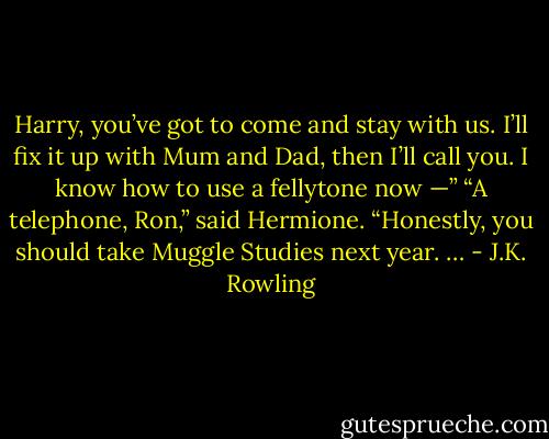 Harry, you’ve got to come and stay with us. I’ll fix it up with Mum and Dad, then I’ll call you. I know how to use a fellytone now —” “A telephone, Ron,” said Hermione. “Honestly, you should take Muggle Studies next year. … - J.K. Rowling