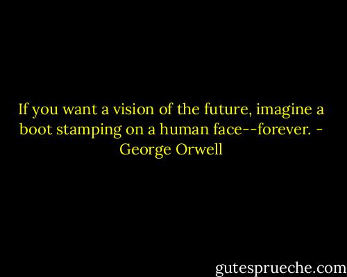 If you want a vision of the future, imagine a boot stamping on a human face--forever. - George Orwell