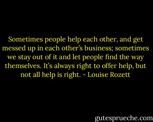 Sometimes people help each other, and get messed up in each other’s business; sometimes we stay out of it and let people find the way themselves. It’s always right to offer help, but not all help is right. - Louise Rozett
