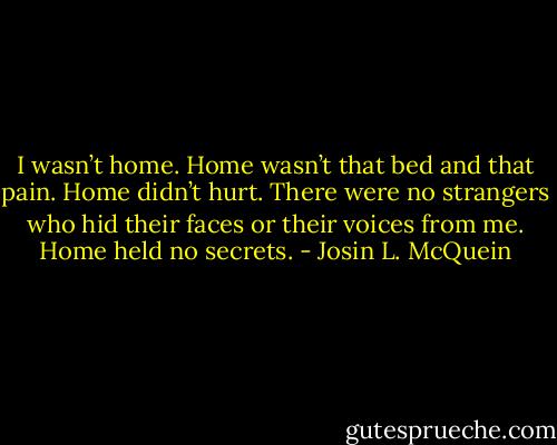 I wasn’t home. Home wasn’t that bed and that pain. Home didn’t hurt. There were no strangers who hid their faces or their voices from me. Home held no secrets. - Josin L. McQuein