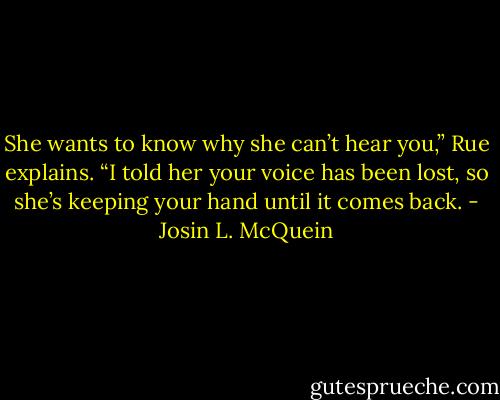 She wants to know why she can’t hear you,” Rue explains. “I told her your voice has been lost, so she’s keeping your hand until it comes back. - Josin L. McQuein