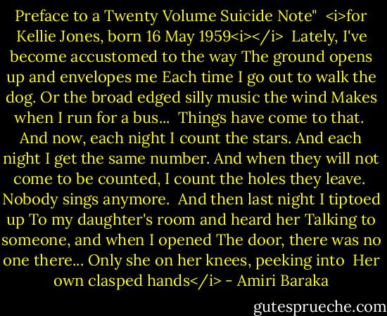 Preface to a Twenty Volume Suicide Note"<br /><br /><i>for Kellie Jones, born 16 May 1959<i></i><br /><br />Lately, I've become accustomed to the way<br />The ground opens up and envelopes me<br />Each time I go out to walk the dog.<br />Or the broad edged silly music the wind<br />Makes when I run for a bus...<br /><br />Things have come to that.<br /><br />And now, each night I count the stars.<br />And each night I get the same number.<br />And when they will not come to be counted,<br />I count the holes they leave.<br /><br />Nobody sings anymore.<br /><br />And then last night I tiptoed up<br />To my daughter's room and heard her<br />Talking to someone, and when I opened<br />The door, there was no one there...<br />Only she on her knees, peeking into<br /><br />Her own clasped hands</i> - Amiri Baraka