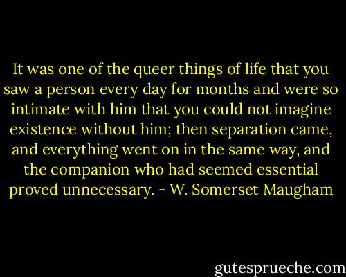 It was one of the queer things of life that you saw a person every day for months and were so intimate with him that you could not imagine existence without him; then separation came, and everything went on in the same way, and the companion who had seemed essential proved unnecessary. - W. Somerset Maugham