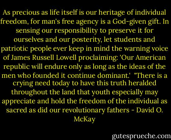 As precious as life itself is our heritage of individual freedom, for man's free agency is a God-given gift. In sensing our responsibility to preserve it for ourselves and our posterity, let students and patriotic people ever keep in mind the warning voice of James Russell Lowell proclaiming: 'Our American republic will endure only as long as the ideas of the men who founded it continue dominant.'<br /><br />"There is a crying need today to have this truth heralded throughout the land that youth especially may appreciate and hold the freedom of the individual as sacred as did our revolutionary fathers - David O. McKay
