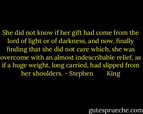 She did not know if her gift had come from the lord of light or of darkness, and now, finally finding that she did not care which, she was overcome with an almost indescribable relief, as if a huge weight, long carried, had slipped from her shoulders. - Stephen        King