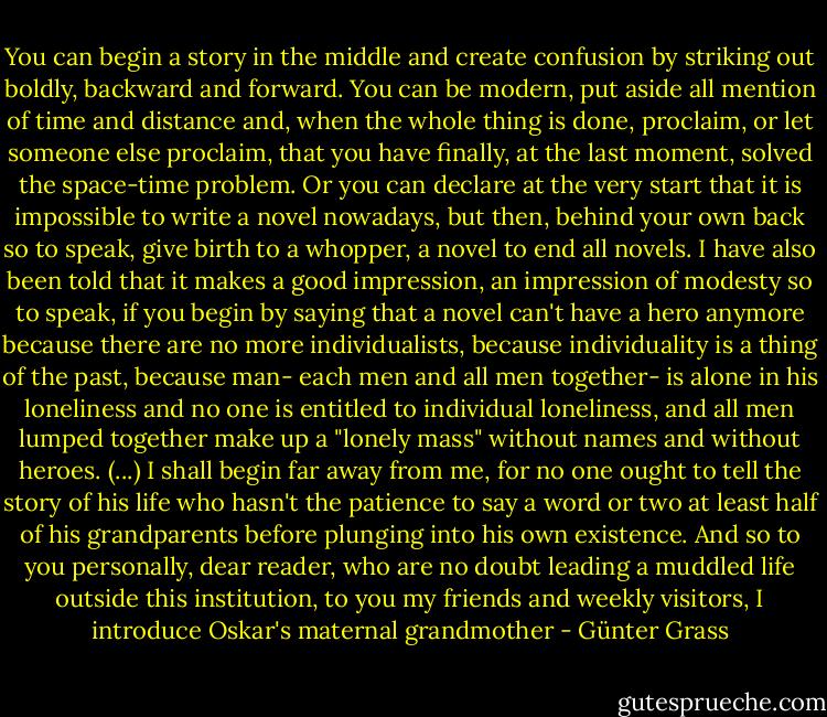 You can begin a story in the middle and create confusion by striking out boldly, backward and forward. You can be modern, put aside all mention of time and distance and, when the whole thing is done, proclaim, or let someone else proclaim, that you have finally, at the last moment, solved the space-time problem. Or you can declare at the very start that it is impossible to write a novel nowadays, but then, behind your own back so to speak, give birth to a whopper, a novel to end all novels. I have also been told that it makes a good impression, an impression of modesty so to speak, if you begin by saying that a novel can't have a hero anymore because there are no more individualists, because individuality is a thing of the past, because man- each men and all men together- is alone in his loneliness and no one is entitled to individual loneliness, and all men lumped together make up a "lonely mass" without names and without heroes. (...) I shall begin far away from me, for no one ought to tell the story of his life who hasn't the patience to say a word or two at least half of his grandparents before plunging into his own existence. And so to you personally, dear reader, who are no doubt leading a muddled life outside this institution, to you my friends and weekly visitors, I introduce Oskar's maternal grandmother - Günter Grass