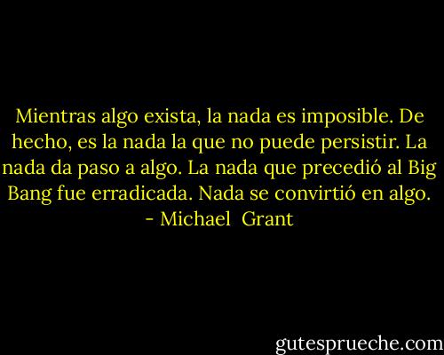 Mientras algo exista, la nada es imposible. De hecho, es la nada la que no puede persistir. La nada da paso a algo. La nada que precedió al Big Bang fue erradicada. Nada se convirtió en algo. - Michael  Grant