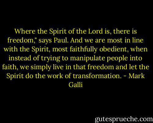 Where the Spirit of the Lord is, there is freedom," says Paul. And we are most in line with the Spirit, most faithfully obedient, when instead of trying to manipulate people into faith, we simply live in that freedom and let the Spirit do the work of transformation. - Mark Galli