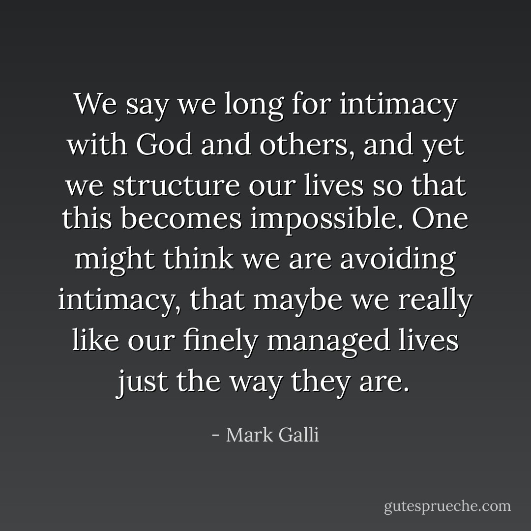 We say we long for intimacy with God and others, and yet we structure our lives so that this becomes impossible. One might think we are avoiding intimacy, that maybe we really like our finely managed lives just the way they are. - Mark Galli
