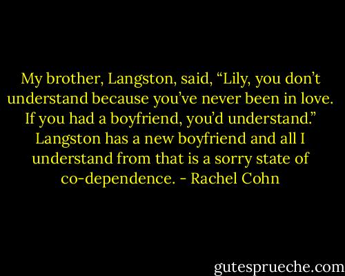 My brother, Langston, said, “Lily, you don’t understand because you’ve never been in love. If you had a boyfriend, you’d understand.” Langston has a new boyfriend and all I understand from that is a sorry state of co-dependence. - Rachel Cohn