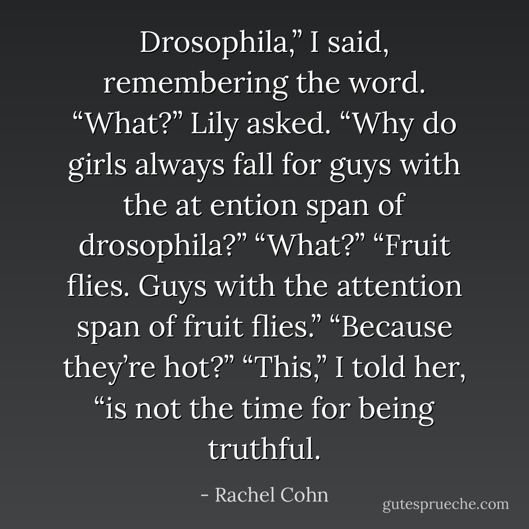 Drosophila,” I said, remembering the word.<br />“What?” Lily asked.<br />“Why do girls always fall for guys with the at ention span of drosophila?”<br />“What?”<br />“Fruit flies. Guys with the attention span of fruit flies.”<br />“Because they’re hot?”<br />“This,” I told her, “is not the time for being truthful. - Rachel Cohn
