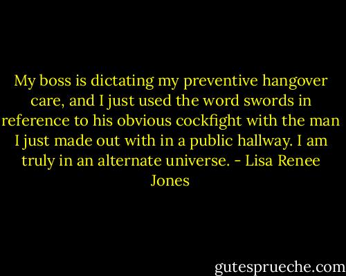 My boss is dictating my preventive hangover care, and I just used the word swords in reference to his obvious cockfight with the man I just made out with in a public hallway. I am truly in an alternate universe. - Lisa Renee Jones