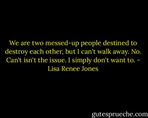 We are two messed-up people destined to destroy each other, but I can't walk away. No. Can't isn't the issue. I simply don't want to. - Lisa Renee Jones