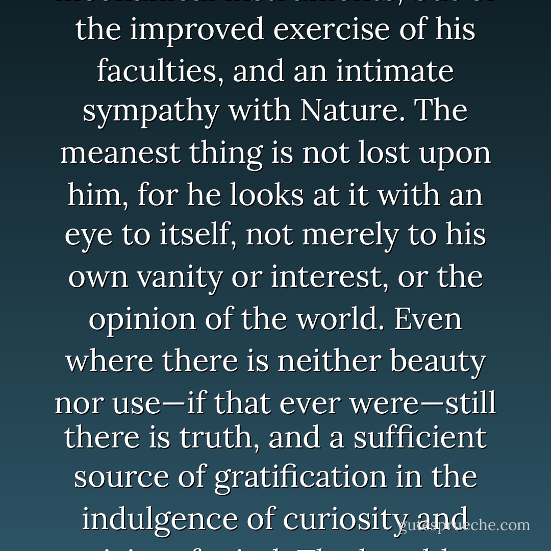 He understands the texture and meaning of the visible universe, and 'sees into the life of things,' not by the help of mechanical instruments, but of the improved exercise of his faculties, and an intimate sympathy with Nature. The meanest thing is not lost upon him, for he looks at it with an eye to itself, not merely to his own vanity or interest, or the opinion of the world. Even where there is neither beauty nor use—if that ever were—still there is truth, and a sufficient source of gratification in the indulgence of curiosity and activity of mind. The humblest printer is a true scholar; and the best of scholars - the scholar of Nature. - William Hazlitt