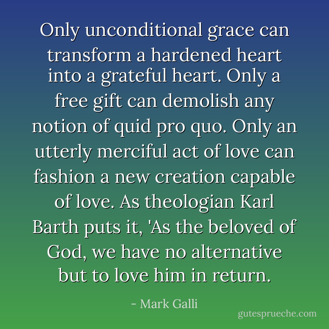 Only unconditional grace can transform a hardened heart into a grateful heart. Only a free gift can demolish any notion of quid pro quo. Only an utterly merciful act of love can fashion a new creation capable of love. As theologian Karl Barth puts it, 'As the beloved of God, we have no alternative but to love him in return. - Mark Galli