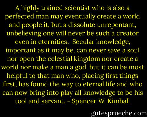 A highly trained scientist who is also a perfected man may eventually create a world and people it, but a dissolute unrepentant, unbelieving one will never be such a creator even in eternities.<br /><br />Secular knowledge, important as it may be, can never save a soul nor open the celestial kingdom nor create a world nor make a man a god, but it can be most helpful to that man who, placing first things first, has found the way to eternal life and who can now bring into play all knowledge to be his tool and servant. - Spencer W. Kimball