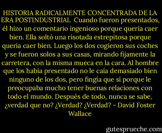 HISTORIA RADICALMENTE CONCENTRADA DE LA ERA POSTINDUSTRIAL<br /><br />Cuando fueron presentados, él hizo un comentario ingenioso porque quería caer bien. Ella soltó una risotada estrepitosa porque quería caer bien. Luego los dos cogieron sus coches y se fueron solos a sus casas, mirando fijamente la carretera, con la misma mueca en la cara.<br />Al hombre que los había presentado no le caía demasiado bien ninguno de los dos, pero fingía que sí porque le preocupaba mucho tener buenas relaciones con todo el mundo. Después de todo, nunca se sabe, ¿verdad que no? ¿Verdad? ¿Verdad? - David Foster Wallace