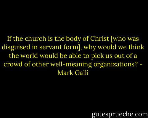 If the church is the body of Christ [who was disguised in servant form], why would we think the world would be able to pick us out of a crowd of other well-meaning organizations? - Mark Galli