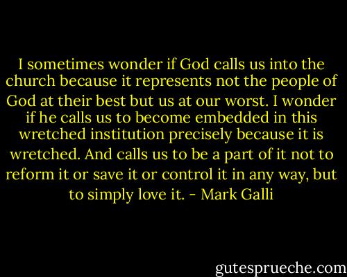 I sometimes wonder if God calls us into the church because it represents not the people of God at their best but us at our worst. I wonder if he calls us to become embedded in this wretched institution precisely because it is wretched. And calls us to be a part of it not to reform it or save it or control it in any way, but to simply love it. - Mark Galli