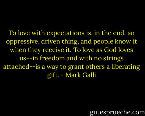 To love with expectations is, in the end, an oppressive, driven thing, and people know it when they receive it. To love as God loves us--in freedom and with no strings attached--is a way to grant others a liberating gift. - Mark Galli