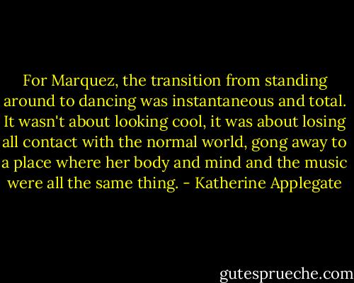 For Marquez, the transition from standing around to dancing was instantaneous and total. It wasn't about looking cool, it was about losing all contact with the normal world, gong away to a place where her body and mind and the music were all the same thing. - Katherine Applegate