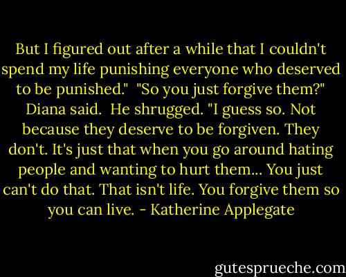 But I figured out after a while that I couldn't spend my life punishing everyone who deserved to be punished."<br /><br />"So you just forgive them?" Diana said.<br /><br />He shrugged. "I guess so. Not because they deserve to be forgiven. They don't. It's just that when you go around hating people and wanting to hurt them... You just can't do that. That isn't life. You forgive them so you can live. - Katherine Applegate