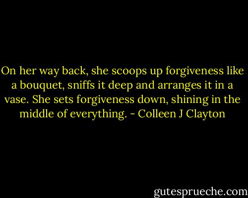 On her way back, she scoops up forgiveness like a bouquet, sniffs it deep and arranges it in a vase. She sets forgiveness down, shining in the middle of everything. - Colleen J Clayton